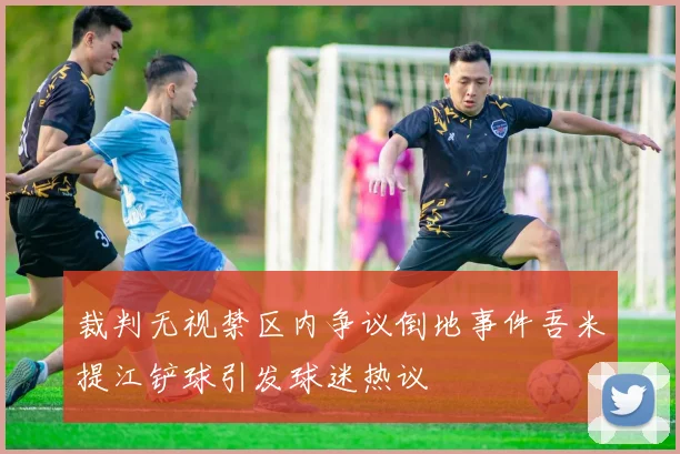 裁判无视禁区内争议倒地事件吾米提江铲球引发球迷热议