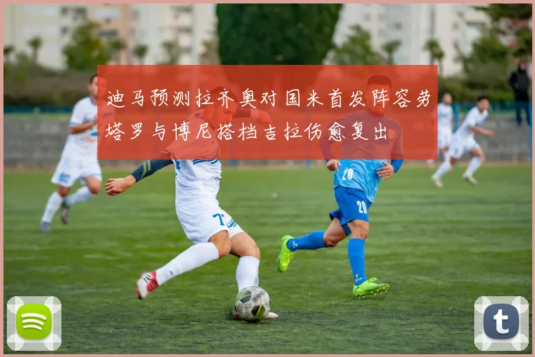 迪马预测拉齐奥对国米首发阵容劳塔罗与博尼搭档吉拉伤愈复出