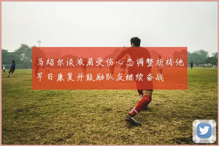 马绍尔谈浓眉受伤心态调整祈祷他早日康复并鼓励队友继续奋战