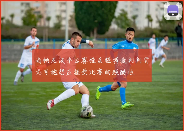 尚帕尼谈季后赛强度强调裁判判罚无可抱怨应接受比赛的残酷性