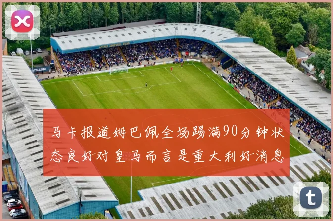 马卡报道姆巴佩全场踢满90分钟状态良好对皇马而言是重大利好消息