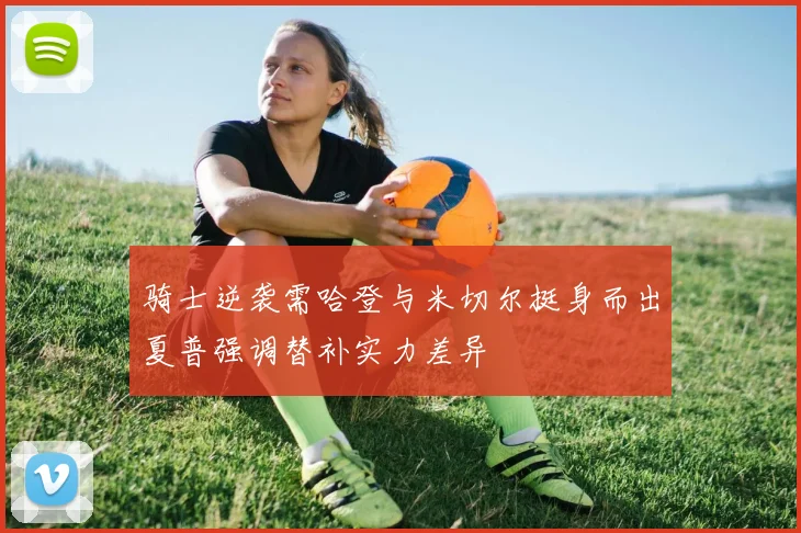 骑士逆袭需哈登与米切尔挺身而出夏普强调替补实力差异