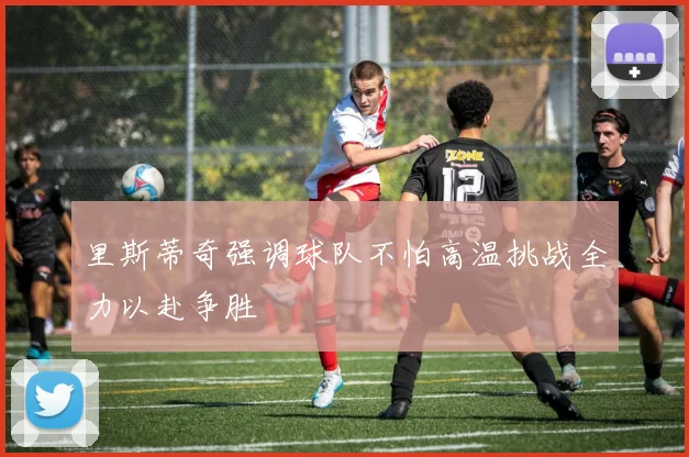 里斯蒂奇强调球队不怕高温挑战全力以赴争胜