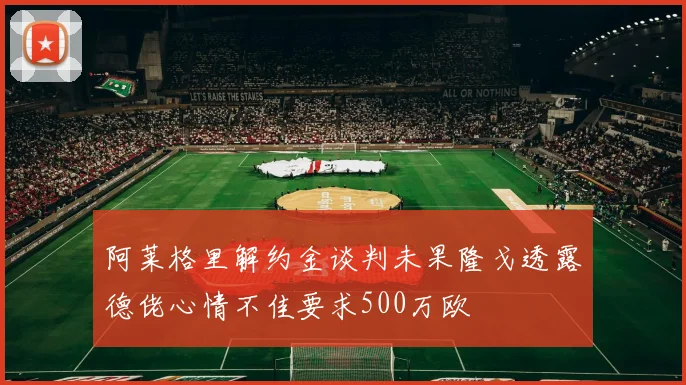 阿莱格里解约金谈判未果隆戈透露德佬心情不佳要求500万欧