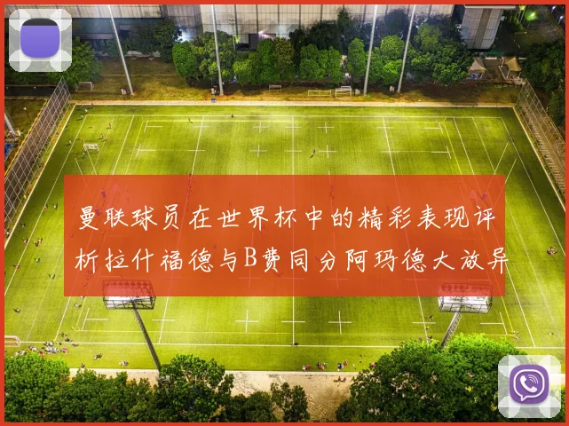曼联球员在世界杯中的精彩表现评析拉什福德与B费同分阿玛德大放异彩