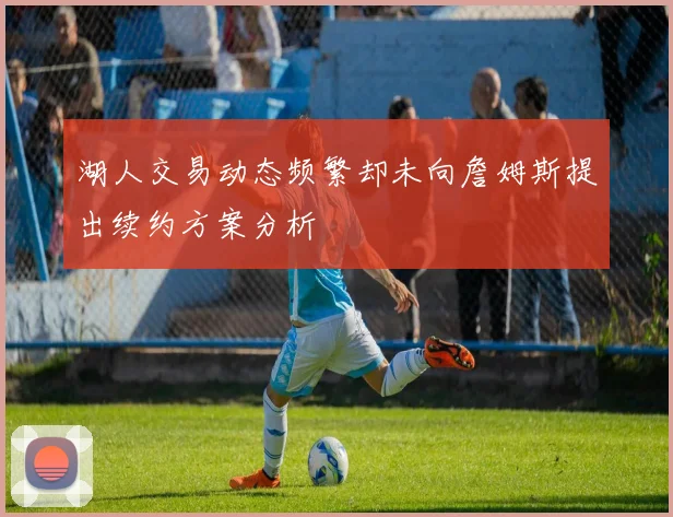 湖人交易动态频繁却未向詹姆斯提出续约方案分析