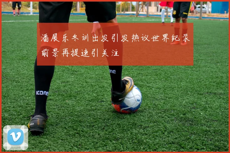 潘展乐冬训出发引发热议世界纪录前景再提速引关注