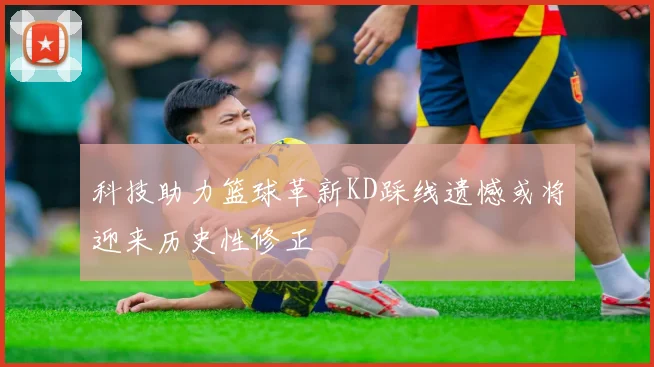科技助力篮球革新KD踩线遗憾或将迎来历史性修正