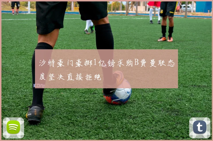 沙特豪门豪掷1亿镑求购B费曼联态度坚决直接拒绝