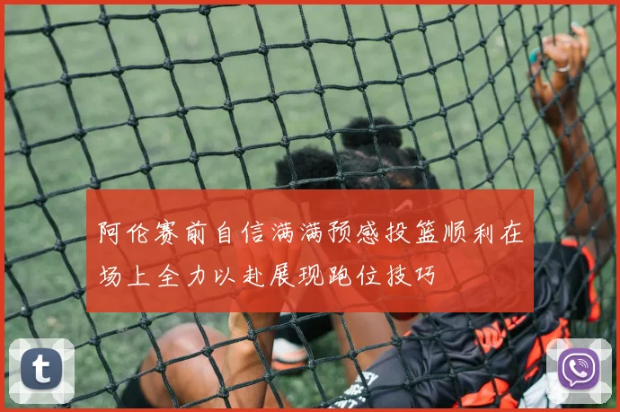 阿伦赛前自信满满预感投篮顺利在场上全力以赴展现跑位技巧