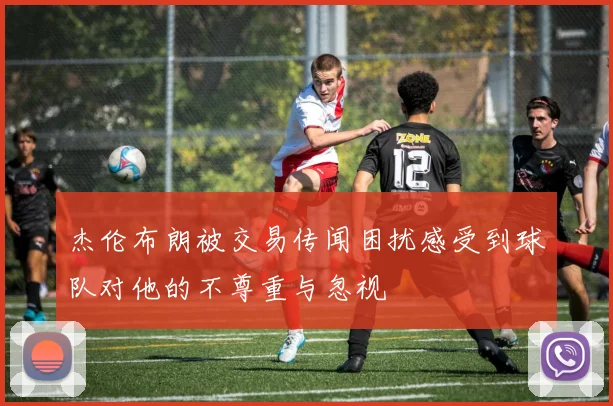 杰伦布朗被交易传闻困扰感受到球队对他的不尊重与忽视