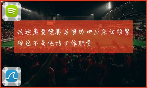 扬迪奥曼德赛后愤怒回应采访频繁称这不是他的工作职责