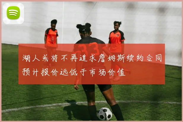 湖人或将不再追求詹姆斯续约合同预计报价远低于市场价值