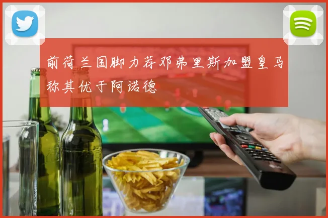 前荷兰国脚力荐邓弗里斯加盟皇马称其优于阿诺德