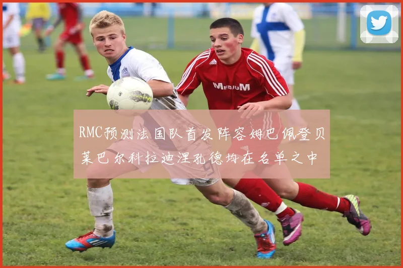 RMC预测法国队首发阵容姆巴佩登贝莱巴尔科拉迪涅孔德均在名单之中