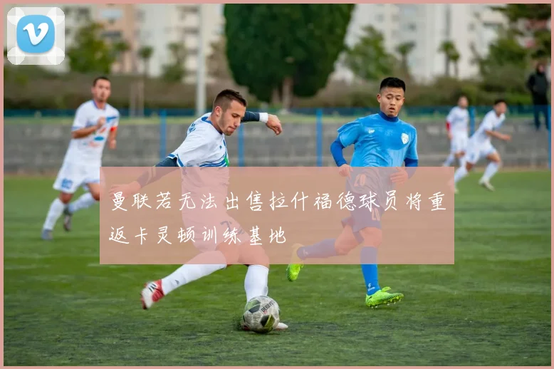 曼联若无法出售拉什福德球员将重返卡灵顿训练基地