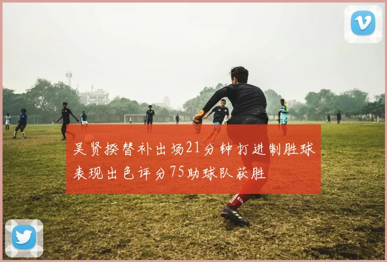 吴贤揆替补出场21分钟打进制胜球表现出色评分75助球队获胜