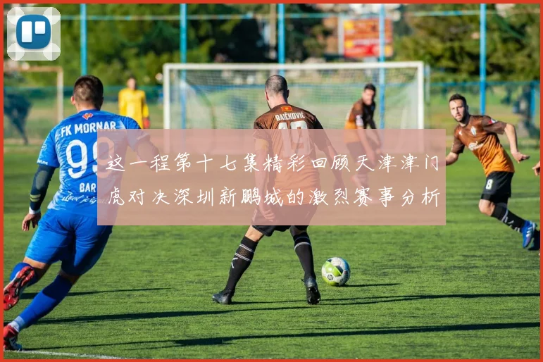 这一程第十七集精彩回顾天津津门虎对决深圳新鹏城的激烈赛事分析与亮点解读