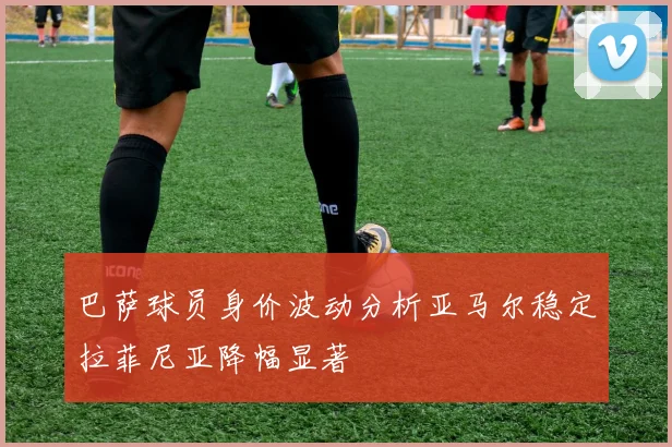 巴萨球员身价波动分析亚马尔稳定拉菲尼亚降幅显著